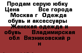 Продам серую юбку › Цена ­ 350 - Все города, Москва г. Одежда, обувь и аксессуары » Женская одежда и обувь   . Владимирская обл.,Вязниковский р-н